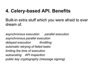 4. Celery-based API. Benefits
Built-in extra stuff which you were afraid to ever
dream of.

asynchronous execution        parallel execution
asynchronous parallel execution
delayed execution         throttling
automatic retrying of failed tasks
limiting the time of execution
autoscaling API inspection
public key cryptography (message signing)
 