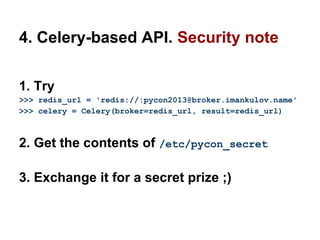 4. Celery-based API. Security note

1. Try
>>> redis_url = 'redis://:pycon2013@broker.imankulov.name'
>>> celery = Celery(broker=redis_url, result=redis_url)



2. Get the contents of /etc/pycon_secret

3. Exchange it for a secret prize ;)
 