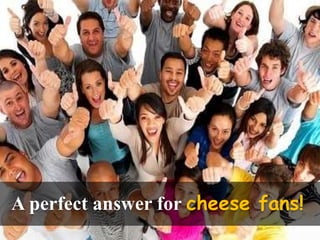 A perfect answer for cheese fans!
 