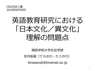 英語教育研究における
「日本文化／異文化」
理解の問題点
関西学院大学社会学部
寺沢拓敬（てらさわ・たくのり）
terasawat@kwansei.ac.jp
CELES@三重
2016年6月26日
1
 