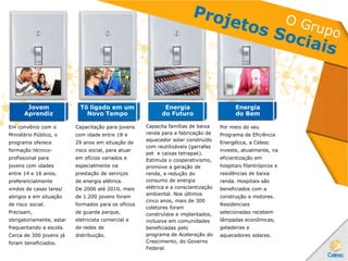 Jovem
Aprendiz
Tô ligado em um
Novo Tempo
Energia
do Futuro
Energia
do Bem
Em convênio com o
Ministério Público, o
programa oferece
formação técnico-
profissional para
jovens com idades
entre 14 e 16 anos,
preferencialmente
vindos de casas lares/
abrigos e em situação
de risco social.
Precisam,
obrigatoriamente, estar
frequentando a escola.
Cerca de 300 jovens já
foram beneficiados.
Capacitação para jovens
com idade entre 18 e
29 anos em situação de
risco social, para atuar
em ofícios variados e
especialmente na
prestação de serviços
de energia elétrica.
De 2006 até 2010, mais
de 1.200 jovens foram
formados para os ofícios
de guarda parque,
eletricista comercial e
de redes de
distribuição.
Capacita famílias de baixa
renda para a fabricação de
aquecedor solar construído
com reutilizáveis (garrafas
pet e caixas tetrapak).
Estimula o cooperativismo,
promove a geração de
renda, a redução do
consumo de energia
elétrica e a conscientização
ambiental. Nos últimos
cinco anos, mais de 300
coletores foram
construídos e implantados,
inclusive em comunidades
beneficiadas pelo
programa de Aceleração do
Crescimento, do Governo
Federal.
Por meio do seu
Programa de Eficiência
Energética, a Celesc
investe, atualmente, na
eficientização em
hospitais filantrópicos e
residências de baixa
renda. Hospitais são
beneficiados com a
construção e motores.
Residenciais
selecionadas recebem
lâmpadas econômicas,
geladeiras e
aquecedores solares.
 