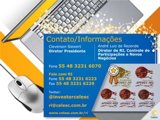 Contato/Informações
Fone 55 48 3231 6070
Twitter:
@investorcelesc
ri@celesc.com.br
www.celesc.com.br/ri
André Luiz de Rezende
Diretor de RI, Controle de
Participações e Novos
Negócios
Cleverson Siewert
Diretor Presidente
Fale com RI
Fone 55 48 3231 6223
Fax 55 48 3231 6229
 
