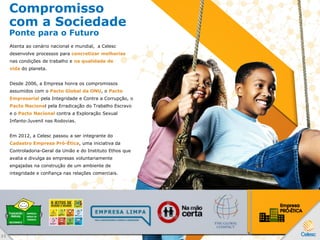 Compromisso
com a Sociedade
Ponte para o Futuro
Atenta ao cenário nacional e mundial, a Celesc
desenvolve processos para concretizar melhorias
nas condições de trabalho e na qualidade de
vida do planeta.
Desde 2006, a Empresa honra os compromissos
assumidos com o Pacto Global da ONU, o Pacto
Empresarial pela Integridade e Contra a Corrupção, o
Pacto Nacional pela Erradicação do Trabalho Escravo
e o Pacto Nacional contra a Exploração Sexual
Infanto-Juvenil nas Rodovias.
Em 2012, a Celesc passou a ser integrante do
Cadastro Empresa Pró-Ética, uma iniciativa da
Controladoria-Geral da União e do Instituto Ethos que
avalia e divulga as empresas voluntariamente
engajadas na construção de um ambiente de
integridade e confiança nas relações comerciais.
3 5
 
