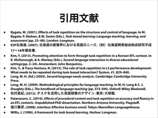 引用文献
• Bygate, M. (2001). Effects of task repetition on the structure and control of language. In M.
Bygate, P. Skehan, & M. Swain (Eds.), Task-based learning: Language teaching, learning, and
assessment (pp. 23–48). London: Longman.
• ESP北海道. (2007). 北海道の産業界における英語のニーズ.（財）北海道開発協会助成研究平成
17∼18年報告書.
• Kim, Y. (2013). Promoting attention to form through task repetition in a Korean EFL context. In
K. McDonough, & A. Mackey (Eds.), Second language interaction in diverse educational
settings(pp. 3–24). Amsterdam: John Benjamins.
• Kim, Y., & Tracy-Ventura, N. (2013). The role of task repetition in L2 performance development:
What needs to be repeated during task-based interaction? System, 41, 829–840.
• Long, M. H. (Ed.) (2005). Second language needs analysis. Cambridge: Cambridge University
Press.
• Long, M. H. (2009). Methodological principles for language teaching. In M. H. Long & C. J.
Doughty (Eds.), The handbook of language teaching (pp. 373-394). Oxford: Wiley-Blackwell.
• 松村昌紀. (2012). タスクを活用した英語授業のデザイン. 東京: 大修館.
• Patanasorn, C. (2010). Effects of procedural content and task repetition on accuracy and fluency in
an EFL contexts. Unpublished PhD dissertation. Northern Arizona University, Flagstaff.
• 塩川春彦. (2008). Interface: Effective business email. Tokyo: Macmillan LanguageHouse.
• Willis, J. (1996). A framework for task-based learning. Harlow: Longman.
 