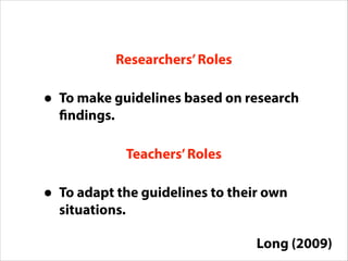 Teachers’Roles
Researchers’Roles
• To make guidelines based on research
findings.
• To adapt the guidelines to their own
situations.
Long (2009)
 