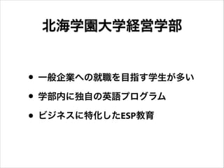 北海学園大学経営学部
• 一般企業への就職を目指す学生が多い
• 学部内に独自の英語プログラム
• ビジネスに特化したESP教育
 