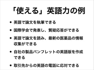 「使える」英語力の例
• 英語で論文を執筆できる
• 国際学会で発表し、質疑応答ができる
• 英語で論文を読み、最新の医薬品の情報
収集ができる
• 自社の製品パンフレットの英語版を作成
できる
• 取引先からの英語の電話に応対できる
 