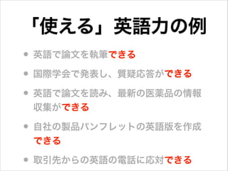 • 英語で論文を執筆できる
• 国際学会で発表し、質疑応答ができる
• 英語で論文を読み、最新の医薬品の情報
収集ができる
• 自社の製品パンフレットの英語版を作成
できる
• 取引先からの英語の電話に応対できる
「使える」英語力の例
できる
できる
できる
できる
できる
 