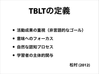 • 活動成果の重視（非言語的なゴール）
• 意味へのフォーカス
• 自然な認知プロセス
• 学習者の主体的関与
TBLTの定義
松村 (2012)
 