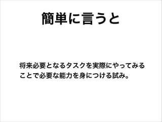 将来必要となるタスクを実際にやってみる
ことで必要な能力を身につける試み。
簡単に言うと
 