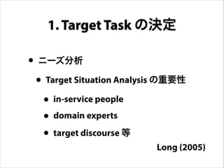 • ニーズ分析
• Target Situation Analysis の重要性
• in-service people
• domain experts
• target discourse 等
1. Target Task の決定
Long (2005)
 