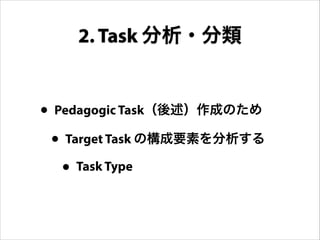 • Pedagogic Task（後述）作成のため
• Target Task の構成要素を分析する
• Task Type
2. Task 分析・分類
 