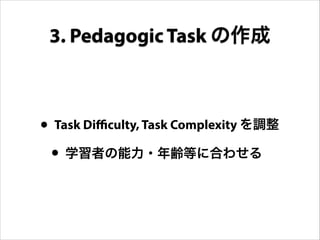 • Task Difficulty, Task Complexity を調整
• 学習者の能力・年齢等に合わせる
3. Pedagogic Task の作成
 