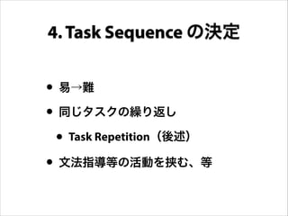 • 易→難
• 同じタスクの繰り返し
• Task Repetition（後述）
• 文法指導等の活動を挟む、等
4. Task Sequence の決定
 