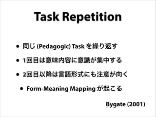 Task Repetition
• 同じ (Pedagogic) Task を繰り返す
• 1回目は意味内容に意識が集中する
• 2回目以降は言語形式にも注意が向く
• Form-Meaning Mapping が起こる
Bygate (2001)
 