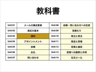教科書
Unit 01 メールの構成要素 Unit 08 依頼・問い合わせへの応答
Unit 02 表記の基本 Unit 09 見積もり
Unit 03 通知 Unit 10 発注と受注
Unit 04 アポイントメント Unit 11 発送と受領
Unit 05 依頼 Unit 12 苦情と催促
Unit 06 お礼 Unit 13 苦情への謝罪と弁明
Unit 07 問い合わせ Unit 14 社交メール
 