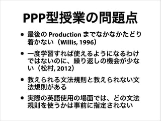 • 最後の Production までなかなかたどり
着かない（Willis, 1996）
• 一度学習すれば使えるようになるわけ
ではないのに、繰り返しの機会が少な
い（松村, 2012）
• 教えられる文法規則と教えられない文
法規則がある
• 実際の英語使用の場面では、どの文法
規則を使うかは事前に指定されない
PPP型授業の問題点
 
