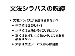 • 文法シラバスから逃れられない？
• 中学校はきびしい？
• 小学校は文法シラバスではない
• 高校は必ずしも文法シラバスである
必要はない
• 大学は文法シラバスからは自由
文法シラバスの呪縛
 