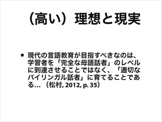 • 現代の言語教育が目指すべきなのは、
学習者を「完全な母語話者」のレベル
に到達させることではなく、「適切な
バイリンガル話者」に育てることであ
る… （松村, 2012, p. 35）
（高い）理想と現実
 