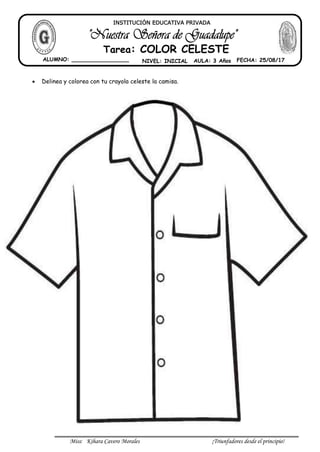 Miss: Kihara Cavero Morales ¡Triunfadores desde el principio!
Delinea y colorea con tu crayola celeste la camisa.
INSTITUCIÓN EDUCATIVA PRIVADA
Tarea: COLOR CELESTE
ALUMNO: _________________ NIVEL: INICIAL AULA: 3 Años FECHA: 25/08/17