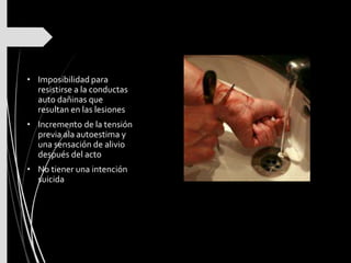 • Imposibilidad para
resistirse a la conductas
auto dañinas que
resultan en las lesiones
• Incremento de la tensión
previa ala autoestima y
una sensación de alivio
después del acto
• No tiener una intención
suicida
 