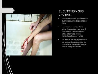 EL CUTTING Y SUS
CAUSAS :
• El dolor emocional que sienten los
jóvenes es sustituido por el dolor
físico
• sentimientos como euforia,
terror, fascinación, asco pero al
mismo tiempo los lleva a una
calma relativa, se sienten
tranquilos, aliviados y vivos
• Las marcas en su cuerpo, heridas
son un intento desesperado por
mostrarles a los demás como se
sienten y de pedir ayuda.
 