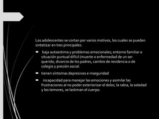 Los adolescentes se cortan por varios motivos, los cuales se pueden
sintetizar en tres principales:
 baja autoestima y problemas emocionales; entorno familiar o
situación puntual difícil (muerte o enfermedad de un ser
querido, divorcio de los padres, cambio de residencia o de
colegio y presión social.
 tienen síntomas depresivos e inseguridad
 incapacidad para manejar las emociones y asimilar las
frustraciones al no poder exteriorizar el dolor, la rabia, la soledad
y los temores, se lastiman el cuerpo.
 