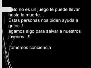 Esto no es un juego te puede llevar
hasta la muerte…
Estas personas nos piden ayuda a
gritos .!
ágamos algo para salvar a nuestros
jóvenes ..!!
Tomemos conciencia
 