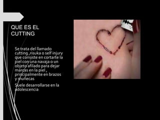 QUE ES EL
CUTTING
Se trata del llamado
cutting ,risuka o self injury
que consiste en cortarte la
piel con una navaja o un
objeto afilado para dejar
marcas en la piel ,
principalmente en brazos
y muñecas
Suele desarrollarse en la
adolescencia
 