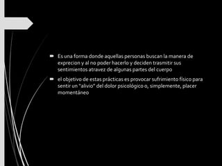  Es una forma donde aquellas personas buscan la manera de
exprecion y al no poder hacerlo y deciden trasmitir sus
sentimientos atravez de algunas partes del cuerpo
 el objetivo de estas prácticas es provocar sufrimiento físico para
sentir un “alivio” del dolor psicológico o, simplemente, placer
momentáneo
 