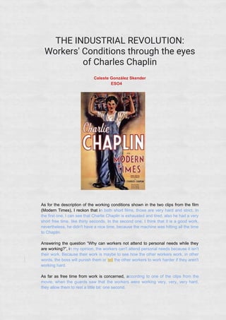 THE INDUSTRIAL REVOLUTION:
Workers' Conditions through the eyes
of Charles Chaplin
Celeste González Skender
ESO4
As for the description of the working conditions shown in the two clips from the film
(Modern Times), I reckon that in both short films, those are very hard and strict. In
the first one, I can see that Charlie Chaplin is exhausted and tired, also he had a very
short free time, like thirty seconds. In the second one, I think that it is a good work,
nevertheless, he didn't have a nice time, because the machine was hitting all the time
to Chaplin.
Answering the question “Why can workers not attend to personal needs while they
are working?”, in my opinion, the workers can't attend personal needs because it isn't
their work. Because their work is maybe to see how the other workers work, in other
words, the boss will punish them or tell the other workers to work harder if they aren't
working hard.
As far as free time from work is concerned, according to one of the clips from the
movie, when the guards saw that the workers were working very, very, very hard,
they allow them to rest a little bit: one second.
 