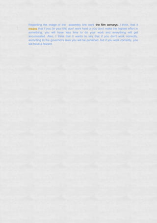Regarding the image of the assembly line work the film conveys, I think, that it
means that if you (in your life) don't work hard or you don't make the highest effort in
something, you will have less time to do your work and everything will get
accumulated. Also, I think that it wants to say that if you don't work correctly,
according to the governor's laws you will be punished, but if you work correctly, you
will have a reward.
 