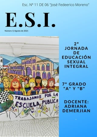 E.S.I.
2º
JORNADA
DE
EDUCACIÓN
SEXUAL
INTEGRAL
Número 1| Agosto de 2021
7º GRADO
"A" Y "B"
"
DOCENTE:
ADRIANA
DEMERJIAN
Esc. Nº 11 DE 06 "José Fedeerico Moreno"
 