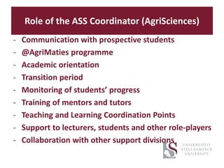Role of the ASS Coordinator (AgriSciences)
- Communication with prospective students
- @AgriMaties programme
- Academic orientation
- Transition period
- Monitoring of students’ progress
- Training of mentors and tutors
- Teaching and Learning Coordination Points
- Support to lecturers, students and other role-players
- Collaboration with other support divisions
 