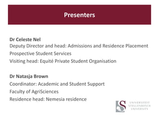 Presenters
Dr Celeste Nel
Deputy Director and head: Admissions and Residence Placement
Prospective Student Services
Visiting head: Equité Private Student Organisation
Dr Natasja Brown
Coordinator: Academic and Student Support
Faculty of AgriSciences
Residence head: Nemesia residence
 