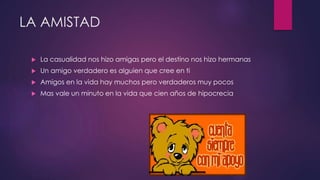 LA AMISTAD
 La casualidad nos hizo amigas pero el destino nos hizo hermanas
 Un amigo verdadero es alguien que cree en ti
 Amigos en la vida hay muchos pero verdaderos muy pocos
 Mas vale un minuto en la vida que cien años de hipocrecia
 