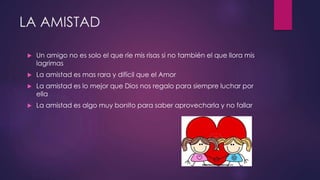 LA AMISTAD
 Un amigo no es solo el que ríe mis risas si no también el que llora mis
lagrimas
 La amistad es mas rara y difícil que el Amor
 La amistad es lo mejor que Dios nos regalo para siempre luchar por
ella
 La amistad es algo muy bonito para saber aprovecharla y no fallar
 