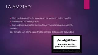LA AMISTAD
 Una de las alegrías de la amistad es saber en quien confiar
 La amistad no tiene precio
 La verdadera amistad puede tener muchas fallas pero jamás
un final.
Los amigos son como las estrellas siempre brillan en la oscuridad
 