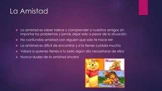 La Amistad
 La amistad es saber tolerar y comprender a nuestros amigos sin
importar los problemas y jamás dejar solo a pesar de la situación
 No confundas amistad con alguien que solo te hace reír
 La amistad es difícil de encontrar y si la tienes cuídala mucho
 Valora a quienes tienes a tu lado algún día necesitaras de ellos
 Nunca dudes de la amistad sincera
 