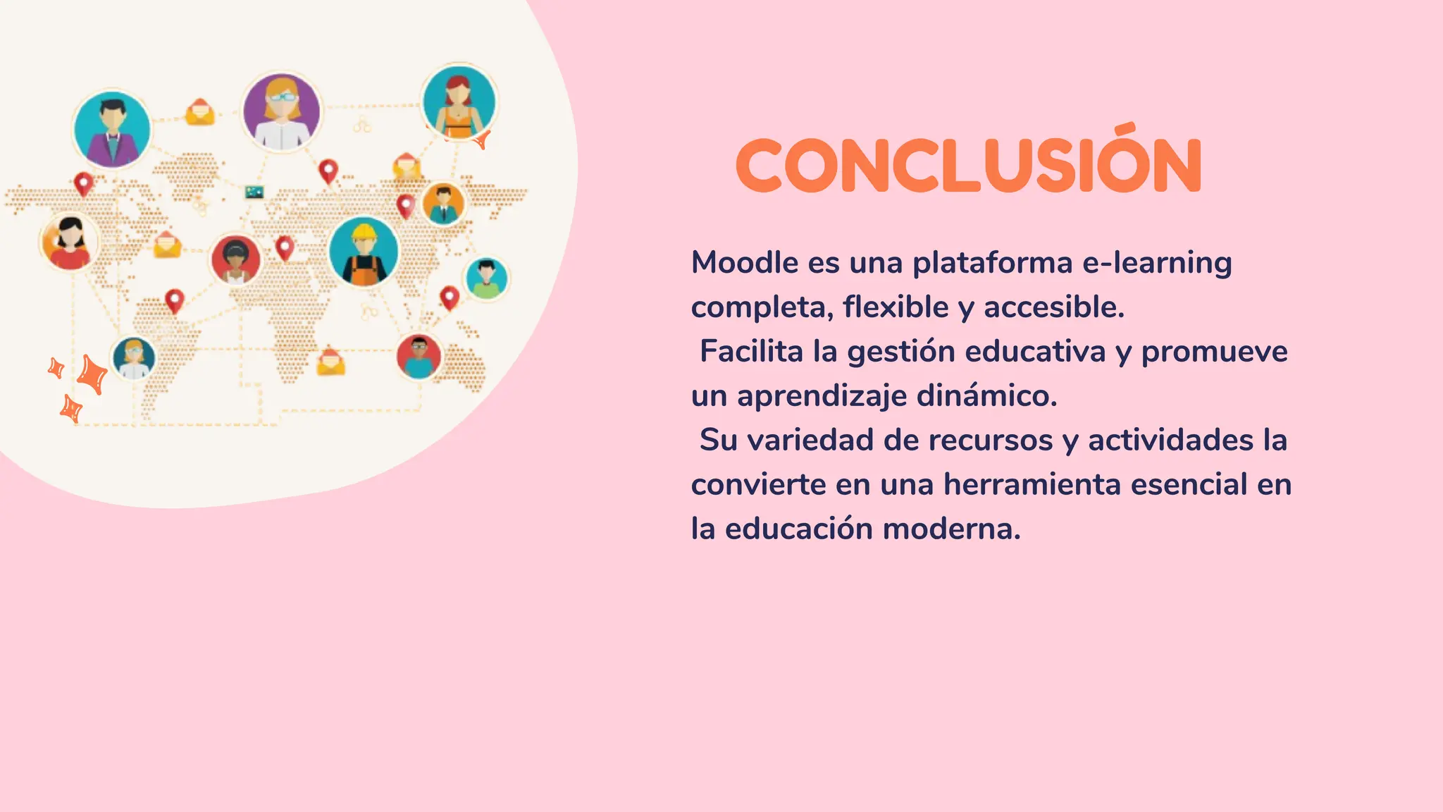 CONCLUSIÓN
Moodle es una plataforma e-learning
completa, flexible y accesible.
Facilita la gestión educativa y promueve
un aprendizaje dinámico.
Su variedad de recursos y actividades la
convierte en una herramienta esencial en
la educación moderna.
 