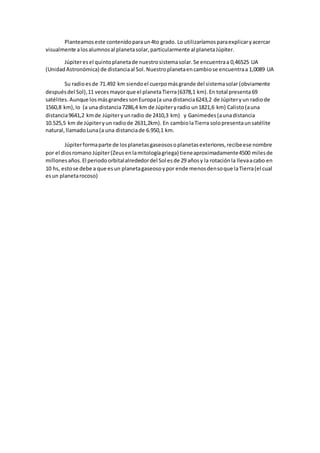 Planteamoseste contenidoparaun4to grado. Lo utilizaríamosparaexplicaryacercar
visualmente alosalumnosal planetasolar,particularmente al planetaJúpiter.
Júpiteresel quintoplanetade nuestrosistemasolar.Se encuentraa 0,46525 UA
(Unidad Astronómica) de distanciaal Sol. Nuestroplanetaencambiose encuentraa 1,0089 UA
Su radioesde 71.492 km siendoel cuerpomásgrande del sistemasolar(obviamente
despuésdel Sol),11 vecesmayorque el planetaTierra(6378,1 km).En total presenta69
satélites. Aunque losmásgrandessonEuropa(a unadistancia6243,2 de Júpiteryun radiode
1560,8 km),Io (a una distancia7286,4 km de Júpiteryradio un1821,6 km) Calisto(auna
distancia9641,2 kmde Júpiteryunradio de 2410,3 km) y Ganimedes (aunadistancia
10.525,5 km de Júpiteryun radiode 2631,2km). En cambiolaTierra solopresentaunsatélite
natural,llamadoLuna(a una distanciade 6.950,1 km.
Júpiterformaparte de losplanetasgaseososoplanetasexteriores,recibeese nombre
por el diosromano Júpiter(Zeusenlamitologíagriega) tieneaproximadamente4500 milesde
millonesaños.El periodoorbitalalrededordel Sol esde 29 añosy la rotaciónla llevaacabo en
10 hs, estose debe a que esun planetagaseosoypor ende menosdensoque laTierra(el cual
esun planetarocoso)