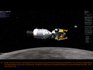 87. Apollo 11 and the Celestia 1 are flying too fast to just point our ship at the Sea of Tranquility and land there. First, we have to begin orbiting
(circling) the Moon to line up for a safe landing. The Apollo 11 Astronauts are already a bit ahead of us and have dropped into orbit. To fly
over to them, click here.
 