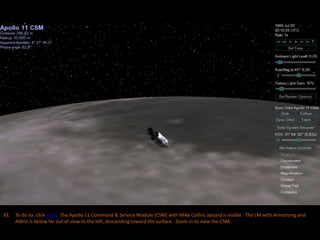 93. To do so, click here. The Apollo 11 Command & Service Module (CSM) with Mike Collins aboard is visible. The LM with Armstrong and
Aldrin is below far out of view to the left, descending toward the surface. Zoom in to view the CSM.
 