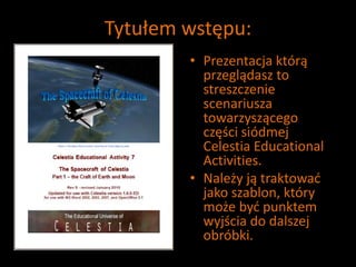 Tytułem wstępu:
• Prezentacja którą
przeglądasz to
streszczenie
scenariusza
towarzyszącego
części siódmej
Celestia Educational
Activities.
• Należy ją traktować
jako szablon, który
może być punktem
wyjścia do dalszej
obróbki.
 