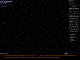 94. Your ship is tracking the LM at slower speed. To visit it click here. Notice the Earth far away, in the lower right corner! It’s awesome!
Once the LM passes, press the [F] key and [G] key to go to it. Then press the [] key to resume real time.
 