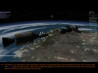 117. The Celestia 1 can travel back in time to that historic occasion, to actually bear witness to the docking of these two craft. Are you ready?
Click here. Slowly, the craft will dock. When they do, [right-click-drag] the combined craft to examine them closely. Notice the beautiful
glow of “Earthshine” on the underside of the two craft.
 