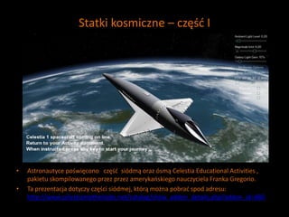 Statki kosmiczne – część I
• Astronautyce poświęcono część siódmą oraz ósmą Celestia Educational Activities ,
pakietu skompilowanego przez przez amerykańskiego nauczyciela Franka Gregorio.
• Ta prezentacja dotyczy części siódmej, którą można pobrać spod adresu:
http://www.celestiamotherlode.net/catalog/show_addon_details.php?addon_id=880
 