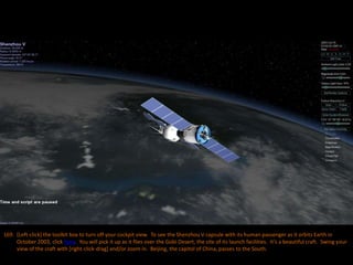 169. [Left-click] the toolkit box to turn off your cockpit view. To see the Shenzhou V capsule with its human passenger as it orbits Earth in
October 2003, click here. You will pick it up as it flies over the Gobi Desert, the site of its launch facilities. It’s a beautiful craft. Swing your
view of the craft with [right-click-drag] and/or zoom in. Beijing, the capitol of China, passes to the South.
 