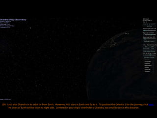 199. Let’s visit Chandra in its orbit far from Earth. However, let’s start at Earth and fly to it. To position the Celestia 1 for the journey, click here.
The cities of Earth will be lit on its night side. Centered in your ship’s viewfinder is Chandra, too small to see at this distance.
 