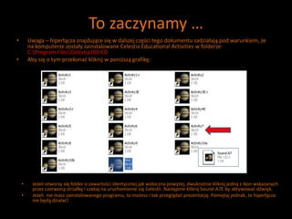 To zaczynamy …
• Uwaga – hiperłącza znajdujące się w dalszej części tego dokumentu zadziałają pod warunkiem, że
na komputerze zostały zainstalowane Celestia Educational Activities w folderze:
C:Program FilesCelestia160-ED
• Aby się o tym przekonać kliknij w poniższą grafikę:
• Jeżeli otworzy się folder o zawartości identycznej jak widoczna powyżej, dwukrotnie kliknij jedną z ikon wskazanych
przez czerwoną strzałkę i czekaj na uruchomienie się Celestii. Następnie kliknij Sound-A7E by aktywować dźwięk.
• Jeżeli nie masz zainstalowanego programu, to możesz i tak przeglądać prezentację. Pamiętaj jednak, że hiperłącza
nie będą działać!
 